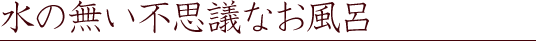 水の無い不思議なお風呂